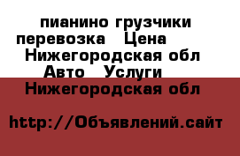 пианино грузчики перевозка › Цена ­ 200 - Нижегородская обл. Авто » Услуги   . Нижегородская обл.